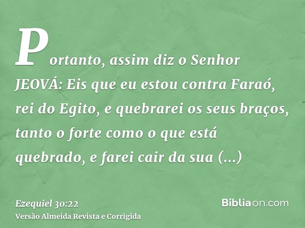 Portanto, assim diz o Senhor JEOVÁ: Eis que eu estou contra Faraó, rei do Egito, e quebrarei os seus braços, tanto o forte como o que está quebrado, e farei cai