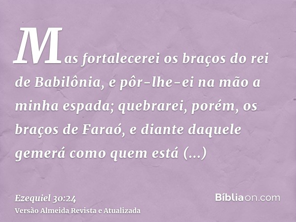 Mas fortalecerei os braços do rei de Babilônia, e pôr-lhe-ei na mão a minha espada; quebrarei, porém, os braços de Faraó, e diante daquele gemerá como quem está