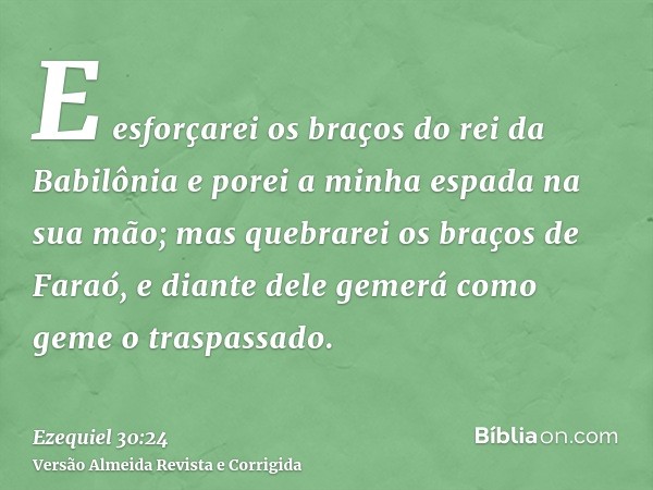 E esforçarei os braços do rei da Babilônia e porei a minha espada na sua mão; mas quebrarei os braços de Faraó, e diante dele gemerá como geme o traspassado.