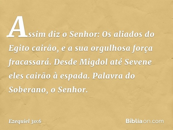 "Assim diz o Senhor:
"Os aliados do Egito cairão,
e a sua orgulhosa força fracassará.
Desde Migdol até Sevene
eles cairão à espada.
Palavra do Soberano, o Senho