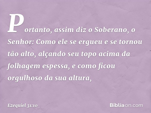 "Portanto, assim diz o Soberano, o Senhor: Como ele se ergueu e se tornou tão alto, alçando seu topo acima da folhagem espessa, e como ficou orgulhoso da sua al