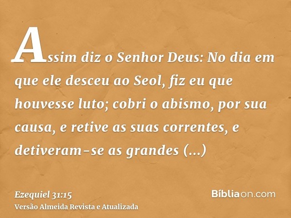 Assim diz o Senhor Deus: No dia em que ele desceu ao Seol, fiz eu que houvesse luto; cobri o abismo, por sua causa, e retive as suas correntes, e detiveram-se a