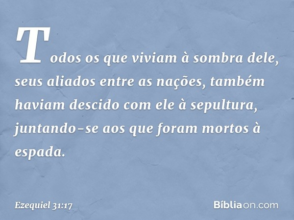 Todos os que viviam à sombra dele, seus aliados entre as nações, também haviam descido com ele à sepultura, juntando-se aos que foram mortos à espada. -- Ezequi