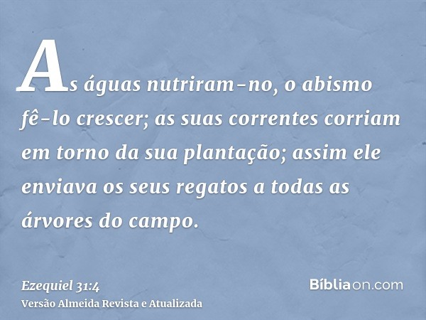 As águas nutriram-no, o abismo fê-lo crescer; as suas correntes corriam em torno da sua plantação; assim ele enviava os seus regatos a todas as árvores do campo