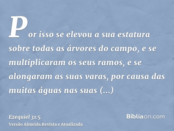 Por isso se elevou a sua estatura sobre todas as árvores do campo, e se multiplicaram os seus ramos, e se alongaram as suas varas, por causa das muitas águas na