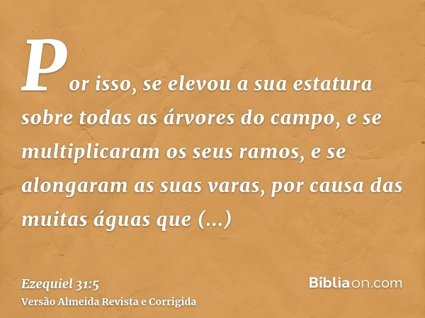 Por isso, se elevou a sua estatura sobre todas as árvores do campo, e se multiplicaram os seus ramos, e se alongaram as suas varas, por causa das muitas águas q