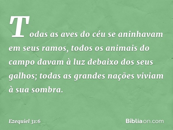 Todas as aves do céu
se aninhavam em seus ramos,
todos os animais do campo
davam à luz
debaixo dos seus galhos;
todas as grandes nações
viviam à sua sombra. -- 