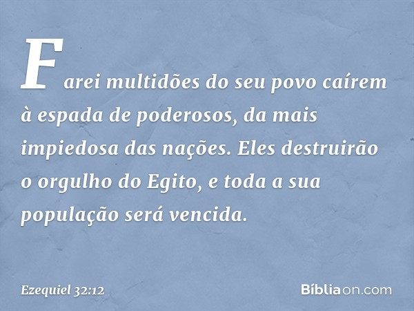 Farei multidões do seu povo
caírem à espada de poderosos,
da mais impiedosa das nações.
Eles destruirão o orgulho do Egito,
e toda a sua população
será vencida.