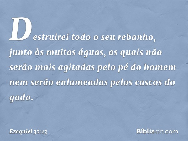 Destruirei todo o seu rebanho,
junto às muitas águas,
as quais não serão mais agitadas
pelo pé do homem
nem serão enlameadas
pelos cascos do gado. -- Ezequiel 3