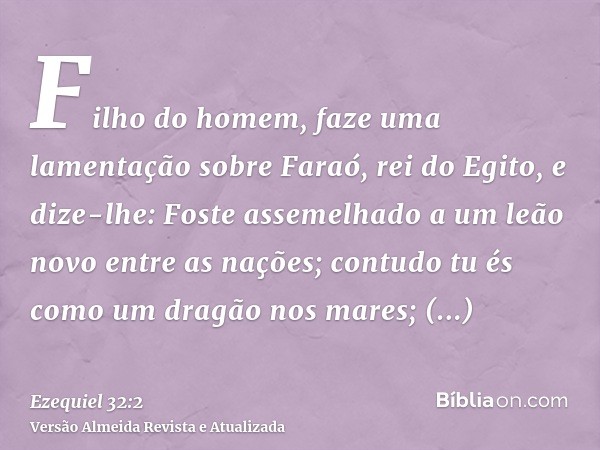 Filho do homem, faze uma lamentação sobre Faraó, rei do Egito, e dize-lhe: Foste assemelhado a um leão novo entre as nações; contudo tu és como um dragão nos ma