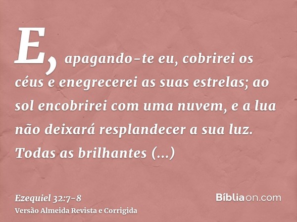 E, apagando-te eu, cobrirei os céus e enegrecerei as suas estrelas; ao sol encobrirei com uma nuvem, e a lua não deixará resplandecer a sua luz.Todas as brilhan