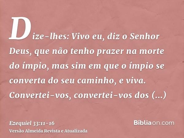 Dize-lhes: Vivo eu, diz o Senhor Deus, que não tenho prazer na morte do ímpio, mas sim em que o ímpio se converta do seu caminho, e viva. Convertei-vos, convert