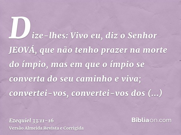 Dize-lhes: Vivo eu, diz o Senhor JEOVÁ, que não tenho prazer na morte do ímpio, mas em que o ímpio se converta do seu caminho e viva; convertei-vos, convertei-v