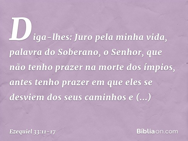 Diga-lhes: Juro pela minha vida, palavra do Soberano, o Senhor, que não tenho prazer na morte dos ímpios, antes tenho prazer em que eles se desviem dos seus cam