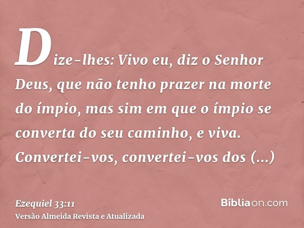 Dize-lhes: Vivo eu, diz o Senhor Deus, que não tenho prazer na morte do ímpio, mas sim em que o ímpio se converta do seu caminho, e viva. Convertei-vos, convert