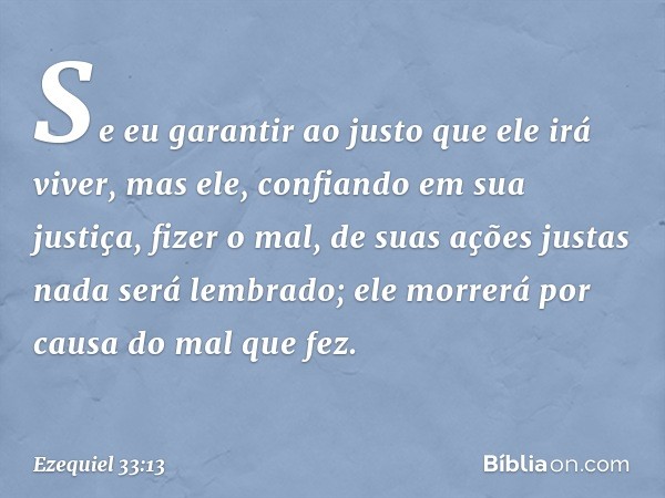 Se eu garantir ao justo que ele irá viver, mas ele, confiando em sua justiça, fizer o mal, de suas ações justas nada será lembrado; ele morrerá por causa do mal