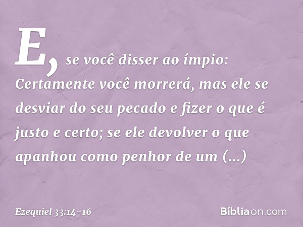 E, se você disser ao ímpio: Certamente você morrerá, mas ele se desviar do seu pecado e fizer o que é justo e certo; se ele devolver o que apanhou como penhor d