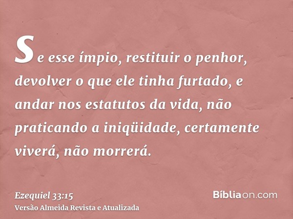 se esse ímpio, restituir o penhor, devolver o que ele tinha furtado, e andar nos estatutos da vida, não praticando a iniqüidade, certamente viverá, não morrerá.