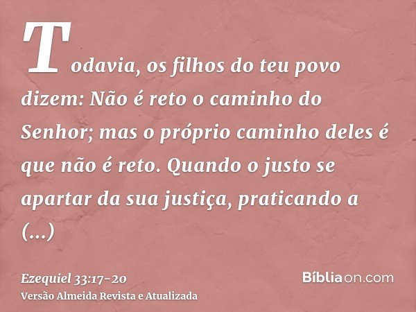 Todavia, os filhos do teu povo dizem: Não é reto o caminho do Senhor; mas o próprio caminho deles é que não é reto.Quando o justo se apartar da sua justiça, pra