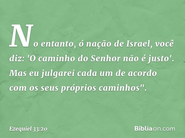 No entanto, ó nação de Israel, você diz: 'O caminho do Senhor não é justo'. Mas eu julgarei cada um de acordo com os seus próprios caminhos". -- Ezequiel 33:20