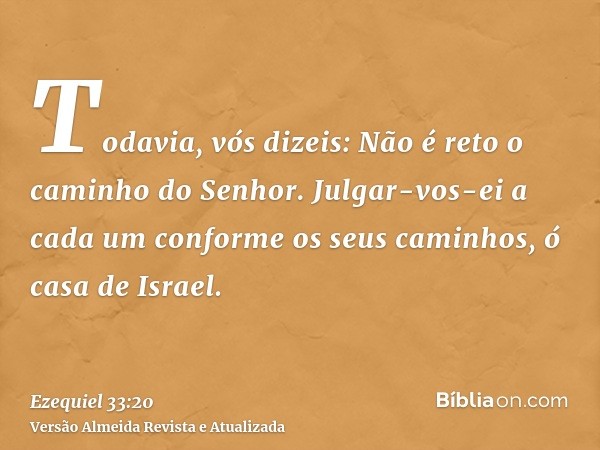 Todavia, vós dizeis: Não é reto o caminho do Senhor. Julgar-vos-ei a cada um conforme os seus caminhos, ó casa de Israel.