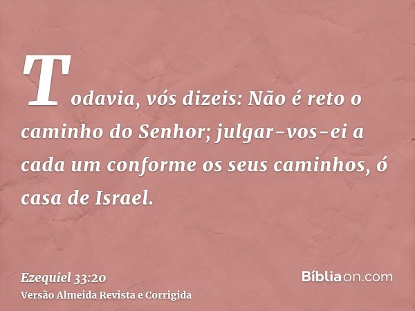 Todavia, vós dizeis: Não é reto o caminho do Senhor; julgar-vos-ei a cada um conforme os seus caminhos, ó casa de Israel.