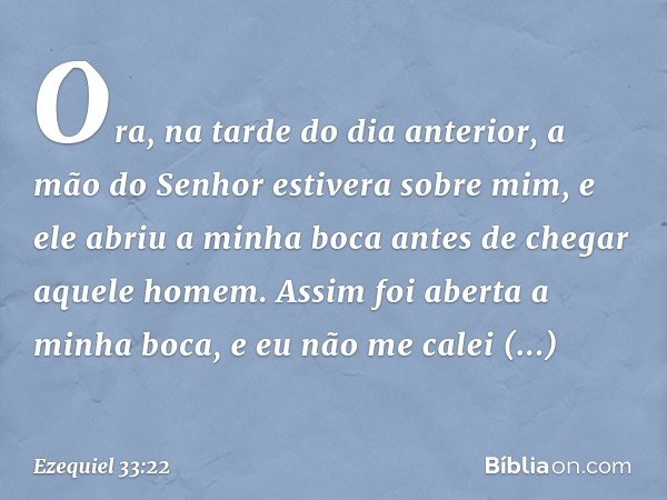 Ora, na tarde do dia anterior, a mão do Senhor estivera sobre mim, e ele abriu a minha boca antes de chegar aquele homem. Assim foi aberta a minha boca, e eu nã