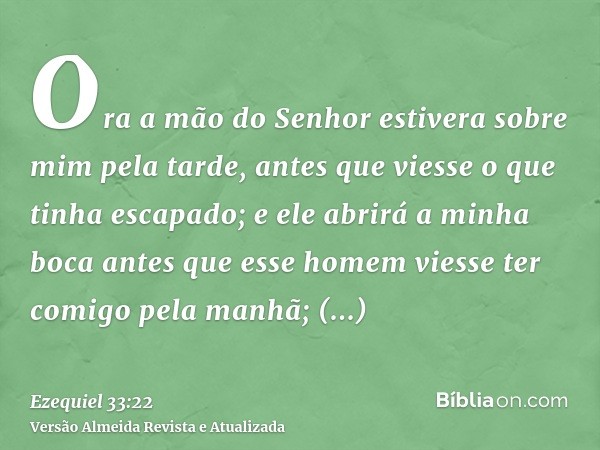 Ora a mão do Senhor estivera sobre mim pela tarde, antes que viesse o que tinha escapado; e ele abrirá a minha boca antes que esse homem viesse ter comigo pela 