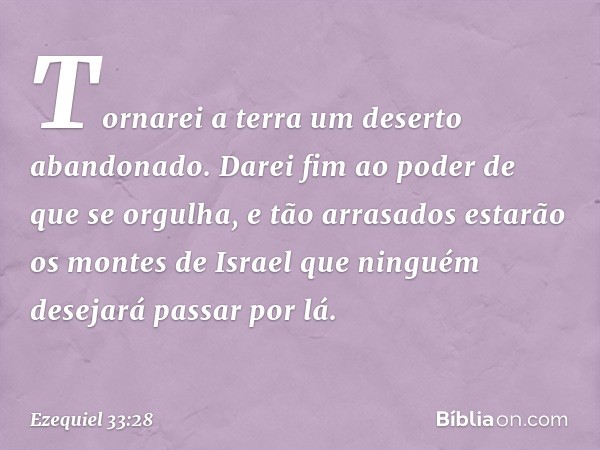 Tor­narei a terra um deserto abandonado. Darei fim ao poder de que se orgulha, e tão arrasados estarão os montes de Israel que ninguém desejará passar por lá. -