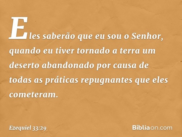 Eles saberão que eu sou o Senhor, quando eu tiver tornado a terra um deserto abandonado por causa de todas as práticas repugnantes que eles cometeram. -- Ezequi