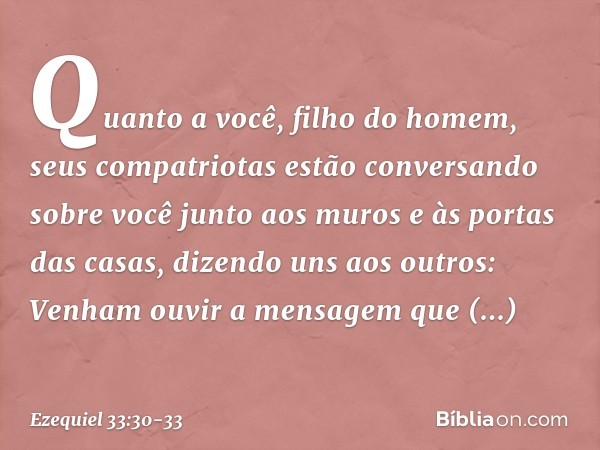 "Quanto a você, filho do homem, seus compatriotas estão conversando sobre você junto aos muros e às portas das casas, dizendo uns aos outros: 'Venham ouvir a me