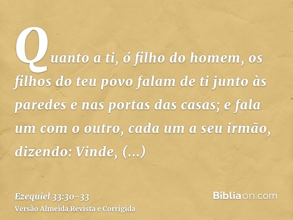 Quanto a ti, ó filho do homem, os filhos do teu povo falam de ti junto às paredes e nas portas das casas; e fala um com o outro, cada um a seu irmão, dizendo: V