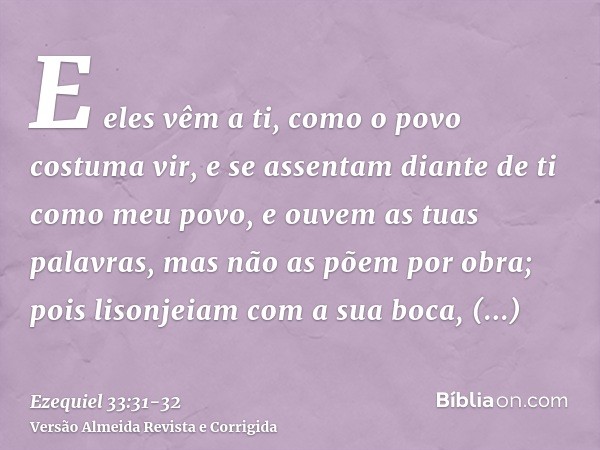 E eles vêm a ti, como o povo costuma vir, e se assentam diante de ti como meu povo, e ouvem as tuas palavras, mas não as põem por obra; pois lisonjeiam com a su