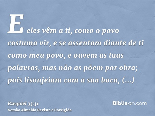 E eles vêm a ti, como o povo costuma vir, e se assentam diante de ti como meu povo, e ouvem as tuas palavras, mas não as põem por obra; pois lisonjeiam com a su