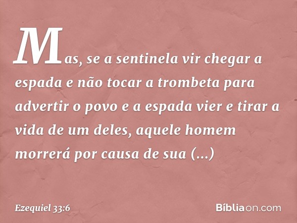 Mas, se a sentinela vir chegar a espada e não tocar a trombeta para advertir o povo e a espada vier e tirar a vida de um deles, aquele homem morrerá por causa d