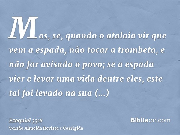 Mas, se, quando o atalaia vir que vem a espada, não tocar a trombeta, e não for avisado o povo; se a espada vier e levar uma vida dentre eles, este tal foi leva