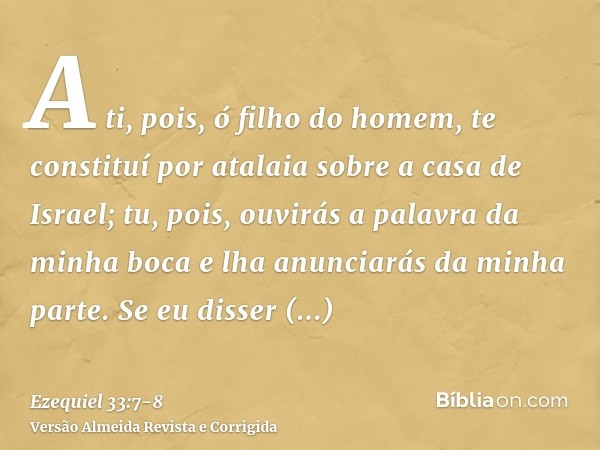 A ti, pois, ó filho do homem, te constituí por atalaia sobre a casa de Israel; tu, pois, ouvirás a palavra da minha boca e lha anunciarás da minha parte.Se eu d