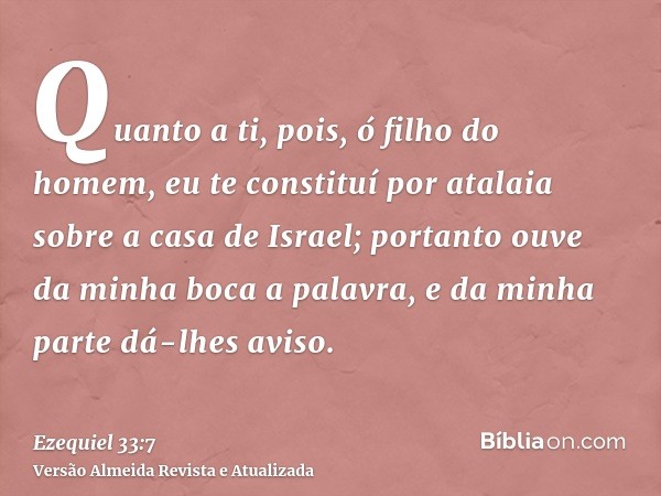 Quanto a ti, pois, ó filho do homem, eu te constituí por atalaia sobre a casa de Israel; portanto ouve da minha boca a palavra, e da minha parte dá-lhes aviso.