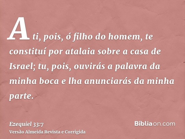 A ti, pois, ó filho do homem, te constituí por atalaia sobre a casa de Israel; tu, pois, ouvirás a palavra da minha boca e lha anunciarás da minha parte.
