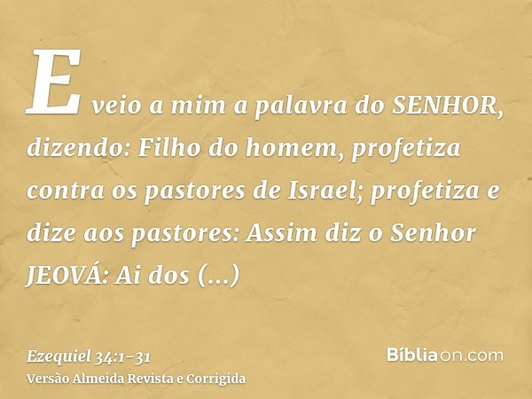 E veio a mim a palavra do SENHOR, dizendo:Filho do homem, profetiza contra os pastores de Israel; profetiza e dize aos pastores: Assim diz o Senhor JEOVÁ: Ai do