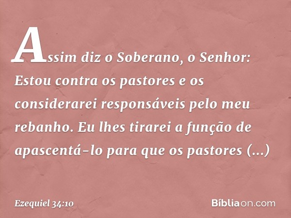 Assim diz o Soberano, o Senhor: Estou contra os pastores e os considerarei responsáveis pelo meu rebanho. Eu lhes tirarei a função de apascentá-lo para que os p