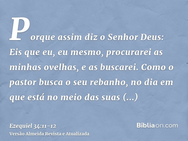 Porque assim diz o Senhor Deus: Eis que eu, eu mesmo, procurarei as minhas ovelhas, e as buscarei.Como o pastor busca o seu rebanho, no dia em que está no meio 