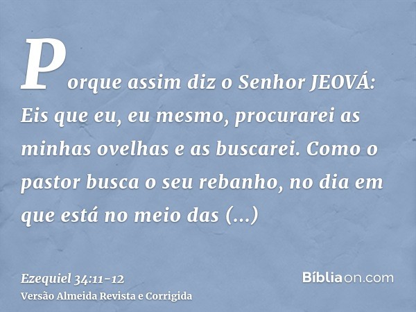 Porque assim diz o Senhor JEOVÁ: Eis que eu, eu mesmo, procurarei as minhas ovelhas e as buscarei.Como o pastor busca o seu rebanho, no dia em que está no meio 