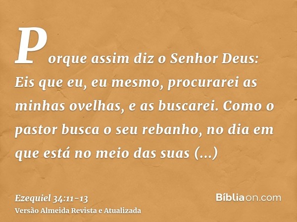 Porque assim diz o Senhor Deus: Eis que eu, eu mesmo, procurarei as minhas ovelhas, e as buscarei.Como o pastor busca o seu rebanho, no dia em que está no meio 