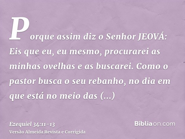 Porque assim diz o Senhor JEOVÁ: Eis que eu, eu mesmo, procurarei as minhas ovelhas e as buscarei.Como o pastor busca o seu rebanho, no dia em que está no meio 