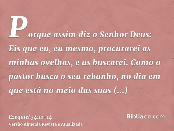 Porque assim diz o Senhor Deus: Eis que eu, eu mesmo, procurarei as minhas ovelhas, e as buscarei.Como o pastor busca o seu rebanho, no dia em que está no meio 