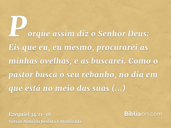 Porque assim diz o Senhor Deus: Eis que eu, eu mesmo, procurarei as minhas ovelhas, e as buscarei.Como o pastor busca o seu rebanho, no dia em que está no meio 