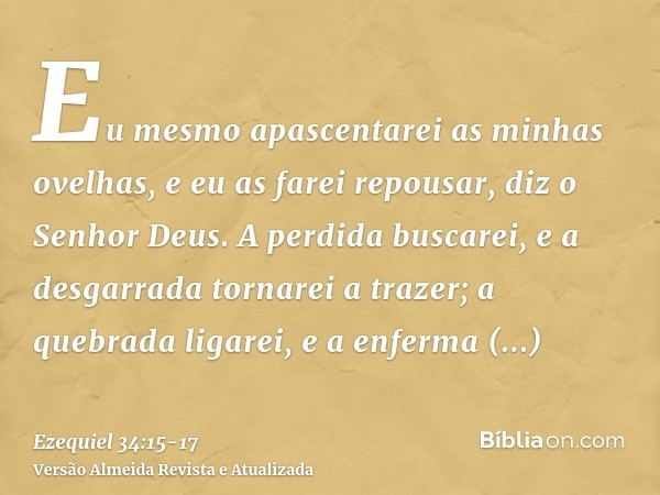 Eu mesmo apascentarei as minhas ovelhas, e eu as farei repousar, diz o Senhor Deus.A perdida buscarei, e a desgarrada tornarei a trazer; a quebrada ligarei, e a