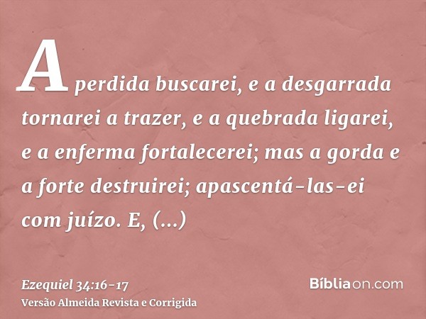 A perdida buscarei, e a desgarrada tornarei a trazer, e a quebrada ligarei, e a enferma fortalecerei; mas a gorda e a forte destruirei; apascentá-las-ei com juí