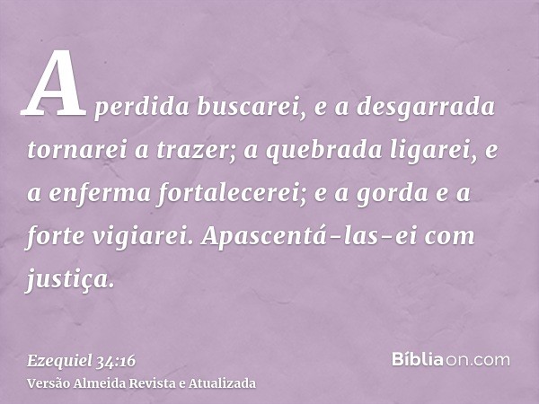 A perdida buscarei, e a desgarrada tornarei a trazer; a quebrada ligarei, e a enferma fortalecerei; e a gorda e a forte vigiarei. Apascentá-las-ei com justiça.